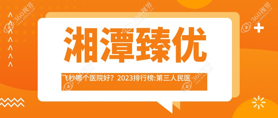 湘潭臻优飞秒哪个医院好？2023排行榜:第三人民医院、中医
