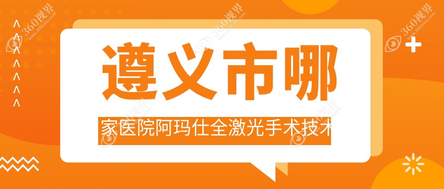 遵义市哪家医院阿玛仕全激光手术技术好？甄选1家热门医院