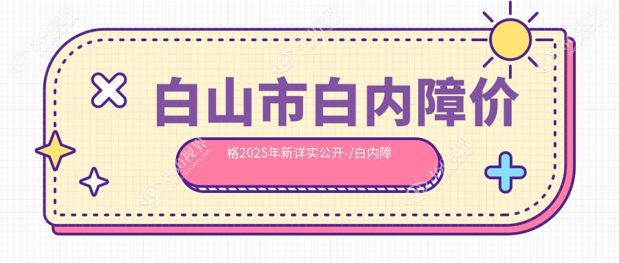 白山市白内障价格2025年新详实公开-/白内障价目单(价格)