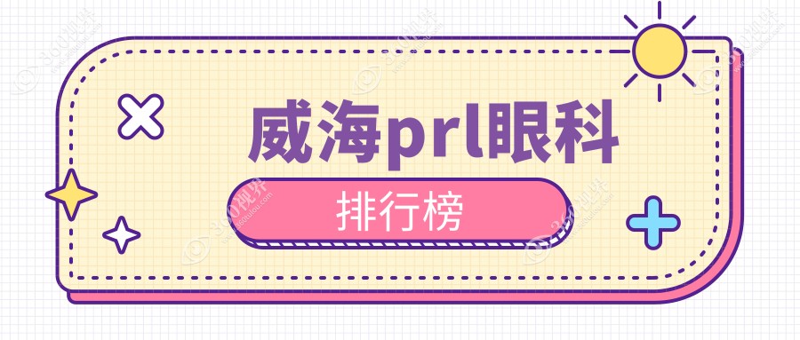 威海地区PRL眼科手术医院排名出炉，专业推荐附带PRL价格表详情