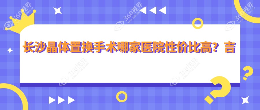 长沙晶体置换手术哪家医院性价比高？吉强眼科VS博视眼科VS裕湘医院VS目宁眼科集团费用全解析