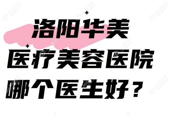 洛阳华美医疗美容医院哪个医生好？含院长在内医生名单+技术+口碑全奉上！