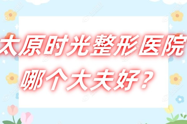 太原时光整形医院哪个大夫好？院长席晓云领衔/张建明坐镇!医生介绍全公开~