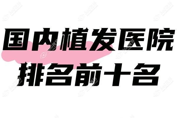 国内植发医院排名前十名：2025前10强植发机构技术好值得推荐!
