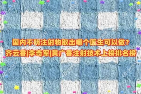 国内不明注射物取出哪个医生可以做？齐云香|李奇军|黄广香注射技术上榜排名榜