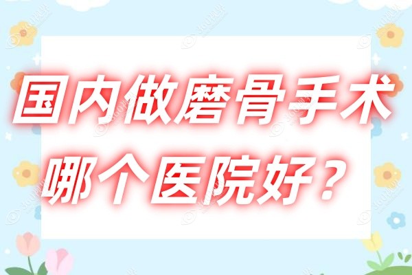 国内做磨骨手术哪个医院好？排名靠前的有北京圣嘉新/重庆松山/广州广大且都有磨骨资质