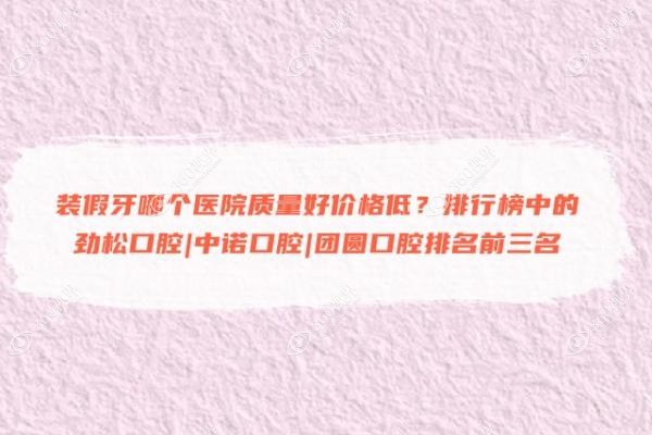 装假牙哪个医院质量好价格低？排行榜中的劲松口腔|中诺口腔|团圆口腔排名前三名