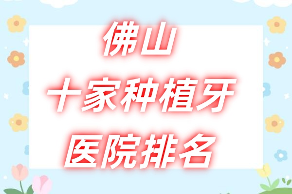 佛山十家种植牙医院排名：佛山曙光金子/登特/爱顿口腔种植牙技术都好！
