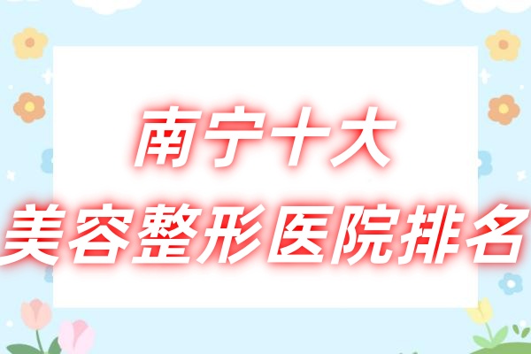 南宁十大美容整形医院排名：南宁华美/南宁梦想/南宁爱思特等医院整形技术特别好！