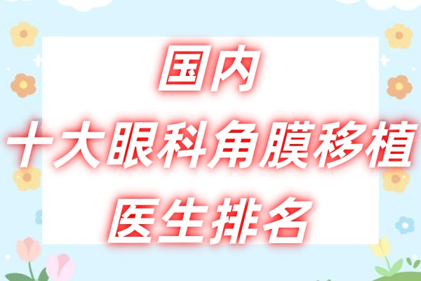 国内十大眼科角膜移植医生排名：史伟云/张明昌/曾庆延等医生都上榜！